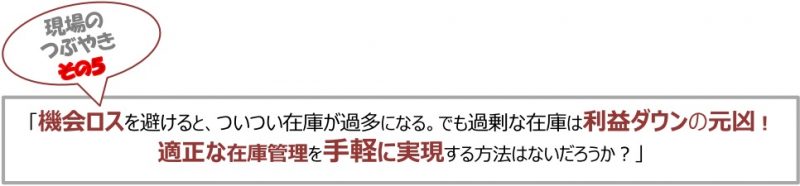 現場のつぶやき⑤「機会ロスを避けると、ついつい在庫が過多になる。でも過剰な在庫は利益ダウンの元凶！適正な在庫管理を手軽に実現する方法はないだろうか？」
